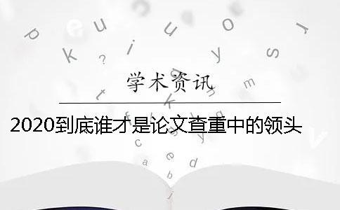 2020到底誰才是論文查重中的領(lǐng)頭羊？